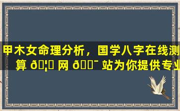 甲木女命理分析，国学八字在线测算 🦅 网 🐯 站为你提供专业指导！